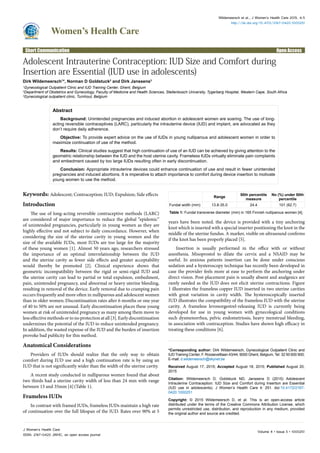Women’s Health Care
Wildemeersch et al., J Women’s Health Care 2015, 4:5
http://dx.doi.org/10.4172/2167-0420.1000251
Volume 4 • Issue 5 • 1000251J Women’s Health Care
ISSN: 2167-0420 JWHC, an open access journal
Open AccessShort Communication
Adolescent Intrauterine Contraception: IUD Size and Comfort during
Insertion are Essential (IUD use in adolescents)
Dirk Wildemeersch1
*, Norman D Goldstuck2
and Dirk Janssens3
1
Gynecological Outpatient Clinic and IUD Training Center, Ghent, Belgium
2
Department of Obstetrics and Gynecology, Faculty of Medicine and Health Sciences, Stellenbosch University, Tygerberg Hospital, Western Cape, South Africa
3
Gynecological outpatient clinic, Turnhout, Belgium
Abstract
Background: Unintended pregnancies and induced abortion in adolescent women are soaring. The use of long-
acting reversible contraceptives (LARC), particularly the intrauterine device (IUD) and implant, are advocated as they
don’t require daily adherence.
Objective: To provide expert advice on the use of IUDs in young nulliparous and adolescent women in order to
maximize continuation of use of the method.
Results: Clinical studies suggest that high continuation of use of an IUD can be achieved by giving attention to the
geometric relationship between the IUD and the host uterine cavity. Frameless IUDs virtually eliminate pain complaints
and embedment caused by too large IUDs resulting often in early discontinuation.
Conclusion: Appropriate intrauterine devices could enhance continuation of use and result in fewer unintended
pregnancies and induced abortions. It is imperative to attach importance to comfort during device insertion to motivate
young women to use the method.
*Corresponding author: Dirk Wildemeersch, Gynecological Outpatient Clinic and
IUD Training Center, F. Rooseveltlaan 43/44, 9000 Ghent, Belgium, Tel: 32 50 600 900;
E-mail: d.wildemeersch@skynet.be
Received August 17, 2015; Accepted August 18, 2015; Published August 20,
2015
Citation: Wildemeersch D, Goldstuck ND, Janssens D (2015) Adolescent
Intrauterine Contraception: IUD Size and Comfort during Insertion are Essential
(IUD use in adolescents). J Women’s Health Care 4: 251. doi:10.4172/2167-
0420.1000251
Copyright: © 2015 Wildemeersch D, et al. This is an open-access article
distributed under the terms of the Creative Commons Attribution License, which
permits unrestricted use, distribution, and reproduction in any medium, provided
the original author and source are credited.
Keywords: Adolescent; Contraception; IUD; Expulsion; Side effects
Introduction
The use of long-acting reversible contraceptive methods (LARC)
are considered of major importance to reduce the global “epidemic”
of unintended pregnancies, particularly in young women as they are
highly effective and not subject to daily concordance. However, when
considering the size of the uterine cavity in young women and the
size of the available IUDs, most IUDs are too large for the majority
of these young women [1]. Almost 50 years ago, researchers stressed
the importance of an optimal interrelationship between the IUD
and the uterine cavity as fewer side effects and greater acceptability
would thereby be promoted [2]. Clinical experience shows that
geometric incompatibility between the rigid or semi-rigid IUD and
the uterine cavity can lead to partial or total expulsion, embedment,
pain, unintended pregnancy, and abnormal or heavy uterine bleeding,
resulting in removal of the device. Early removal due to cramping pain
occurs frequently and more often in nulliparous and adolescent women
than in older women.Discontinuation rates after 6 months or one year
of 40 to 50% are not unusual. Early discontinuation places these young
women at risk of unin­tended pregnancy as many among them move to
less effective methods or to no protection at all [3]. Early discontinuation
undermines the potential of the IUD to reduce unintended pregnancy.
In addition, the wasted expense of the IUD and the burden of insertion
provoke bad publicity for this method.
Anatomical Considerations
Providers of IUDs should realize that the only way to obtain
comfort during IUD use and a high continuation rate is by using an
IUD that is not significantly wider than the width of the uterine cavity.
A recent study conducted in nulliparous women found that about
two thirds had a uterine cavity width of less than 24 mm with range
between 13 and 35mm [4](Table 1).
Frameless IUDs
In contrast with framed IUDs, frameless IUDs maintain a high rate
of continuation over the full lifespan of the IUD. Rates over 90% at 5
years have been noted. the device is provided with a tiny anchoring
knot which is inserted with a special inserter positioning the knot in the
middle of the uterine fundus. A marker, visible on ultrasound confirms
if the knot has been properly placed [5].
Insertion is usually performed in the office with or without
anesthesia. Misoprostol to dilate the cervix and a NSAID may be
useful. In anxious patients insertion can be done under conscious
sedation and a hysteroscopy technique has recently been developed in
case the provider feels more at ease to perform the anchoring under
direct vision. Post-placement pain is usually absent and analgesics are
rarely needed as the IUD does not elicit uterine contractions. Figure
1 illustrates the frameless copper IUD inserted in two uterine cavities
with great variation in cavity width. The hysteroscopically inserted
IUD illustrates the compatibility of the frameless IUD with the uterine
cavity. A frameless levonorgestrel-releasing IUD is currently being
developed for use in young women with gynecological conditions
such dysmenorrhea, pelvic endometriosis, heavy menstrual bleeding,
in association with contraception. Studies have shown high efficacy in
treating these conditions [6].
Range
50th percentile
measure
No (%) under 50th
percentile
Fundal width (mm) 13.8-35.0 24.4 101 (62.7)
Table 1: Fundal transverse diameter (mm) in 165 Finnish nulliparous women [4]..
 