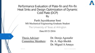Performance Evaluation of Plate-fin and Pin-fin
Heat Sinks and Design Optimization of Dynamic
Cold Plate (DCP)
By
Parth Jayeshkumar Soni
MS Mechanical Engineering Graduate Student
The University of Texas at Arlington
Date:03/21/2016
Thesis Advisor: Dr. Dereje Agonafer
Committee Members: Dr. A. Haji-Sheikh
Dr. Miguel AAmaya
Parth Soni Advisor: Dr. Dereje Agonafer
1
 