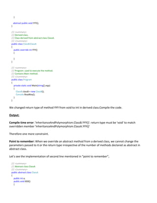 }
abstract public void YYY();
}
/// <summary>
/// Derived class.
/// Class derived from abstract class ClassA.
/// </summary>
public class ClassB:ClassA
{
public override int YYY()
{
}
}
/// <summary>
/// Program: used to execute the method.
/// Contains Main method.
/// </summary>
public class Program
{
private static void Main(string[] args)
{
ClassB classB = new ClassB();
Console.ReadKey();
}
}
We changed return type of method YYY from void to int in derived class.Compile the code.
Output:
Compile time error: 'InheritanceAndPolymorphism.ClassB.YYY()': return type must be 'void' to match
overridden member 'InheritanceAndPolymorphism.ClassA.YYY()'
Therefore one more constraint.
Point to remember: When we override an abstract method from a derived class, we cannot change the
parameters passed to it or the return type irrespective of the number of methods declared as abstract in
abstract class.
Let’s see the implementation of second line mentioned in “point to remember”,
/// <summary>
/// Abstract class ClassA
/// </summary>
public abstract class ClassA
{
public int a;
public void XXX()
{
 