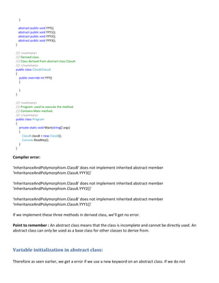 }
abstract public void YYY();
abstract public void YYY1();
abstract public void YYY2();
abstract public void YYY3();
}
/// <summary>
/// Derived class.
/// Class derived from abstract class ClassA.
/// </summary>
public class ClassB:ClassA
{
public override int YYY()
{
}
}
/// <summary>
/// Program: used to execute the method.
/// Contains Main method.
/// </summary>
public class Program
{
private static void Main(string[] args)
{
ClassB classB = new ClassB();
Console.ReadKey();
}
}
Compiler error:
'InheritanceAndPolymorphism.ClassB' does not implement inherited abstract member
'InheritanceAndPolymorphism.ClassA.YYY3()'
'InheritanceAndPolymorphism.ClassB' does not implement inherited abstract member
'InheritanceAndPolymorphism.ClassA.YYY2()'
'InheritanceAndPolymorphism.ClassB' does not implement inherited abstract member
'InheritanceAndPolymorphism.ClassA.YYY1()'
If we implement these three methods in derived class, we’ll get no error.
Point to remember : An abstract class means that the class is incomplete and cannot be directly used. An
abstract class can only be used as a base class for other classes to derive from.
Variable initialization in abstract class:
Therefore as seen earlier, we get a error if we use a new keyword on an abstract class. If we do not
 