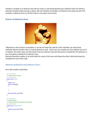 Initialize a variable in an abstract class like we used a, it will automatically have a default value of 0 which is
what the compiler kept warning us about. We can initialize int variable a of ClassA to any value we wish.The
variables in abstract class act similar to that in any other normal class.
Power of abstract class:
Whenever a class remains incomplete i.e. we do not have the code for some methods, we mark those
methods abstract and the class is marked abstract as well . And so we can compile our class without any error
or blocker. Any other class can then derive from our abstract class but they have to implement the abstract i.e.
our incomplete methods from abstract class.
Abstract therefore enables us to write code for a part of the class and allows the others (derived classes) to
complete the rest of the code.
Abstract method in non abstract class :
Let’s take another code block,
/// <summary>
/// Abstract class ClassA
/// </summary>
public class ClassA
{
public int a;
public void XXX()
{
}
abstract public void YYY();
}
/// <summary>
/// Derived class.
/// Class derived from abstract class ClassA.
/// </summary>
public class ClassB:ClassA
{
public override void YYY()
{
 
