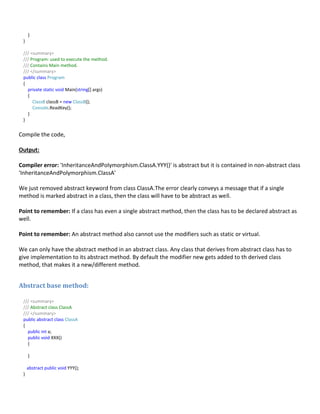 }
}
/// <summary>
/// Program: used to execute the method.
/// Contains Main method.
/// </summary>
public class Program
{
private static void Main(string[] args)
{
ClassB classB = new ClassB();
Console.ReadKey();
}
}
Compile the code,
Output:
Compiler error: 'InheritanceAndPolymorphism.ClassA.YYY()' is abstract but it is contained in non-abstract class
'InheritanceAndPolymorphism.ClassA'
We just removed abstract keyword from class ClassA.The error clearly conveys a message that if a single
method is marked abstract in a class, then the class will have to be abstract as well.
Point to remember: If a class has even a single abstract method, then the class has to be declared abstract as
well.
Point to remember: An abstract method also cannot use the modifiers such as static or virtual.
We can only have the abstract method in an abstract class. Any class that derives from abstract class has to
give implementation to its abstract method. By default the modifier new gets added to th derived class
method, that makes it a new/different method.
Abstract base method:
/// <summary>
/// Abstract class ClassA
/// </summary>
public abstract class ClassA
{
public int a;
public void XXX()
{
}
abstract public void YYY();
}
 