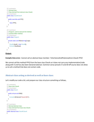 /// <summary>
/// Derived class.
/// Class derived from abstract class ClassA.
/// </summary>
public class ClassB:ClassA
{
public override void YYY()
{
base.YYY();
}
}
/// <summary>
/// Program: used to execute the method.
/// Contains Main method.
/// </summary>
public class Program
{
private static void Main(string[] args)
{
ClassB classB = new ClassB();
Console.ReadKey();
}
}
Output:
Compile time error : Cannot call an abstract base member: 'InheritanceAndPolymorphism.ClassA.YYY()'
We cannot call the method YYY() from the base class ClassA as it does not carry any implementation/code
along with it and has also been declared abstract. Common sense prevails  and C# off course does not allow
us to call a method that does not contain code.
Abstract class acting as derived as well as base class:
Let’s modify our code a bit, and prepare our class structure something as follows,
/// <summary>
/// Base class ClassA
/// </summary>
public class ClassA
{
public virtual void XXX()
{
Console.WriteLine("ClassA XXX");
}
}
/// <summary>
/// Derived abstract class.
/// Class derived from base class ClassA.
/// </summary>
public abstract class ClassB:ClassA
{
 