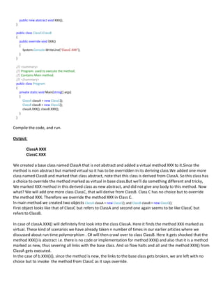 public new abstract void XXX();
}
public class ClassC:ClassB
{
public override void XXX()
{
System.Console.WriteLine("ClassC XXX");
}
}
/// <summary>
/// Program: used to execute the method.
/// Contains Main method.
/// </summary>
public class Program
{
private static void Main(string[] args)
{
ClassA classA = new ClassC();
ClassB classB = new ClassC();
classA.XXX(); classB.XXX();
}
}
Compile the code, and run.
Output:
ClassA XXX
ClassC XXX
We created a base class named ClassA that is not abstract and added a virtual method XXX to it.Since the
method is non abstract but marked virtual so it has to be overridden in its deriving class.We added one more
class named ClassB and marked that class abstract, note that this class is derived from ClassA. So this class has
a choice to override the method marked as virtual in base class.But we’ll do something different and tricky,
We marked XXX method in this derived class as new abstract, and did not give any body to this method. Now
what? We will add one more class ClassC, that will derive from ClassB. Class C has no choice but to override
the method XXX. Therefore we override the method XXX in Class C.
In main method we created two objects ClassA classA = new ClassC(); and ClassB classB = new ClassC();
First object looks like that of ClassC but refers to ClassA and second one again seems to be like ClassC but
refers to ClassB.
In case of classA.XXX() will definitely first look into the class ClassA. Here it finds the method XXX marked as
virtual. These kind of scenarios we have already taken n number of times in our earlier articles where we
discussed about run time polymorphism . C# will then crawl over to class ClassB. Here it gets shocked that the
method XXX() is abstract i.e. there is no code or implementation for method XXX() and also that it is a method
marked as new, thus severing all links with the base class. And so flow halts and all and the method XXX() from
ClassA gets executed.
In the case of b.XXX()(), since the method is new, the links to the base class gets broken, we are left with no
choice but to invoke the method from ClassC as it says override.
 