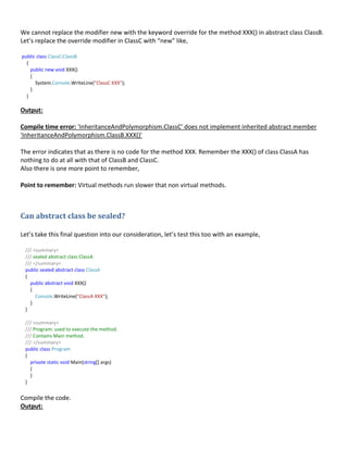 We cannot replace the modifier new with the keyword override for the method XXX() in abstract class ClassB.
Let’s replace the override modifier in ClassC with “new” like,
public class ClassC:ClassB
{
public new void XXX()
{
System.Console.WriteLine("ClassC XXX");
}
}
Output:
Compile time error: 'InheritanceAndPolymorphism.ClassC' does not implement inherited abstract member
'InheritanceAndPolymorphism.ClassB.XXX()'
The error indicates that as there is no code for the method XXX. Remember the XXX() of class ClassA has
nothing to do at all with that of ClassB and ClassC.
Also there is one more point to remember,
Point to remember: Virtual methods run slower that non virtual methods.
Can abstract class be sealed?
Let’s take this final question into our consideration, let’s test this too with an example,
/// <summary>
/// sealed abstract class ClassA
/// </summary>
public sealed abstract class ClassA
{
public abstract void XXX()
{
Console.WriteLine("ClassA XXX");
}
}
/// <summary>
/// Program: used to execute the method.
/// Contains Main method.
/// </summary>
public class Program
{
private static void Main(string[] args)
{
}
}
Compile the code.
Output:
 