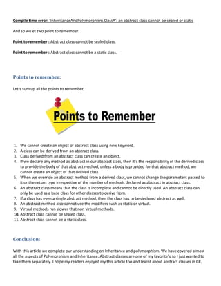Compile time error: 'InheritanceAndPolymorphism.ClassA': an abstract class cannot be sealed or static
And so we et two point to remember.
Point to remember : Abstract class cannot be sealed class.
Point to remember : Abstract class cannot be a static class.
Points to remember:
Let’s sum up all the points to remember,
1. We cannot create an object of abstract class using new keyword.
2. A class can be derived from an abstract class.
3. Class derived from an abstract class can create an object.
4. If we declare any method as abstract in our abstract class, then it’s the responsibility of the derived class
to provide the body of that abstract method, unless a body is provided for that abstract method, we
cannot create an object of that derived class.
5. When we override an abstract method from a derived class, we cannot change the parameters passed to
it or the return type irrespective of the number of methods declared as abstract in abstract class.
6. An abstract class means that the class is incomplete and cannot be directly used. An abstract class can
only be used as a base class for other classes to derive from.
7. If a class has even a single abstract method, then the class has to be declared abstract as well.
8. An abstract method also cannot use the modifiers such as static or virtual.
9. Virtual methods run slower that non virtual methods.
10. Abstract class cannot be sealed class.
11. Abstract class cannot be a static class.
Conclusion:
With this article we complete our understanding on Inheritance and polymorphism. We have covered almost
all the aspects of Polymorphism and Inheritance. Abstract classes are one of my favorite’s so I just wanted to
take them separately. I hope my readers enjoyed my this article too and learnt about abstract classes in C#.
 
