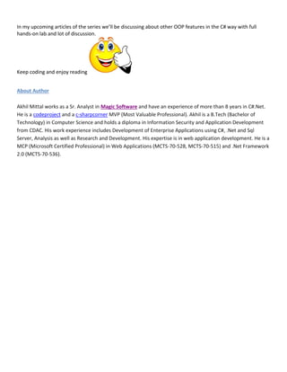 In my upcoming articles of the series we’ll be discussing about other OOP features in the C# way with full
hands-on lab and lot of discussion.
Keep coding and enjoy reading
About Author
Akhil Mittal works as a Sr. Analyst in Magic Software and have an experience of more than 8 years in C#.Net.
He is a codeproject and a c-sharpcorner MVP (Most Valuable Professional). Akhil is a B.Tech (Bachelor of
Technology) in Computer Science and holds a diploma in Information Security and Application Development
from CDAC. His work experience includes Development of Enterprise Applications using C#, .Net and Sql
Server, Analysis as well as Research and Development. His expertise is in web application development. He is a
MCP (Microsoft Certified Professional) in Web Applications (MCTS-70-528, MCTS-70-515) and .Net Framework
2.0 (MCTS-70-536).
 