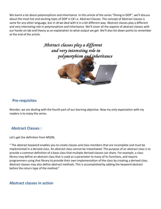 We learnt a lot about polymorphism and Inheritance. In this article of the series “Diving in OOP”, we’ll discuss
about the most hot and exciting topic of OOP in C# i.e. Abstract Classes. The concept of Abstract classes is
same for any other language, but in c# we deal with it in a bit different way. Abstract classes play a different
and very interesting role in polymorphism and inheritance. We’ll cover all the aspects of abstract classes with
our hands-on lab and theory as an explanation to what output we get. We’ll also list down points to remember
at the end of the article.
Pre-requisites
Wonder, we are dealing with the fourth part of our learning objective. Now my only expectation with my
readers is to enjoy the series.
Abstract Classes :
Let’s get the definition from MSDN,
“ The abstract keyword enables you to create classes and class members that are incomplete and must be
implemented in a derived class. An abstract class cannot be instantiated. The purpose of an abstract class is to
provide a common definition of a base class that multiple derived classes can share. For example, a class
library may define an abstract class that is used as a parameter to many of its functions, and require
programmers using that library to provide their own implementation of the class by creating a derived class.
Abstract classes may also define abstract methods. This is accomplished by adding the keyword abstract
before the return type of the method.”
Abstract classes in action
 