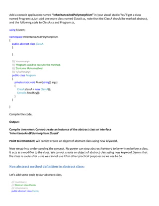 Add a console application named “InheritanceAndPolymorphism” in your visual studio.You’ll get a class
named Program.cs,just add one more class named ClassA.cs, note that the ClassA should be marked abstract,
and the following code to ClassA.cs and Program.cs,
using System;
namespace InheritanceAndPolymorphism
{
public abstract class ClassA
{
}
/// <summary>
/// Program: used to execute the method.
/// Contains Main method.
/// </summary>
public class Program
{
private static void Main(string[] args)
{
ClassA classA = new ClassA();
Console.ReadKey();
}
}
}
Compile the code,
Output:
Compile time error: Cannot create an instance of the abstract class or interface
'InheritanceAndPolymorphism.ClassA'
Point to remember: We cannot create an object of abstract class using new keyword.
Now we go into understanding the concept. No power can stop abstract keyword to be written before a class.
It acts as a modifier to the class. We cannot create an object of abstract class using new keyword. Seems that
the class is useless for us as we cannot use it for other practical purposes as we use to do.
Non abstract method definition in abstract class:
Let’s add some code to our abstract class,
/// <summary>
/// Abstract class ClassA
/// </summary>
public abstract class ClassA
 