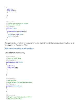 {
public int a;
public void XXX()
{
}
}
/// <summary>
/// Program: used to execute the method.
/// Contains Main method.
/// </summary>
public class Program
{
private static void Main(string[] args)
{
ClassA classA = new ClassA();
Console.ReadKey();
}
}
We again see the error that we encountered earlier. Again it reminds that we cannot use new if we have
already used an abstract modifier.
Abstract class acting as a base class:
Let’s add one more class now,
/// <summary>
/// Abstract class ClassA
/// </summary>
public abstract class ClassA
{
public int a;
public void XXX()
{
}
}
/// <summary>
/// Derived class.
/// Class derived from abstract class ClassA
/// </summary>
public class ClassB:ClassA
{
}
/// <summary>
/// Program: used to execute the method.
/// Contains Main method.
 