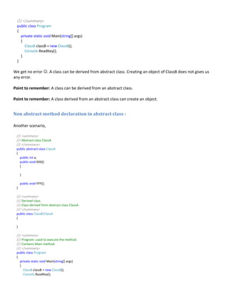 /// </summary>
public class Program
{
private static void Main(string[] args)
{
ClassB classB = new ClassB();
Console.ReadKey();
}
}
We get no error . A class can be derived from abstract class. Creating an object of ClassB does not gives us
any error.
Point to remember: A class can be derived from an abstract class.
Point to remember: A class derived from an abstract class can create an object.
Non abstract method declaration in abstract class :
Another scenario,
/// <summary>
/// Abstract class ClassA
/// </summary>
public abstract class ClassA
{
public int a;
public void XXX()
{
}
public void YYY();
}
/// <summary>
/// Derived class.
/// Class derived from abstract class ClassA.
/// </summary>
public class ClassB:ClassA
{
}
/// <summary>
/// Program: used to execute the method.
/// Contains Main method.
/// </summary>
public class Program
{
private static void Main(string[] args)
{
ClassB classB = new ClassB();
Console.ReadKey();
 