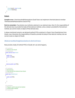 {
ClassB classB = new ClassB();
Console.ReadKey();
}
}
Output:
Compiler error: 'InheritanceAndPolymorphism.ClassB' does not implement inherited abstract member
'InheritanceAndPolymorphism.ClassA.YYY()'
Point to remember: If we declare any method as abstract in our abstract class, then it’s the responsibility of
the derived class to provide the body of that abstract method, unless a body is provided for that abstract
method, we cannot create an object of that derived class.
In above mentioned scenario, we declared method YYY() as abstract in ClassA. Since ClassB derives from
ClassA, now it becomes the responsibility of ClassB to provide the body of that abstract method, else we
cannot create an object of ClassB.
Abstract method implementation in derived class:
Now provide a body of method YYY() in ClassB, let’s see what happens,
/// <summary>
/// Abstract class ClassA
/// </summary>
public abstract class ClassA
{
public int a;
public void XXX()
{
}
abstract public void YYY();
}
/// <summary>
/// Derived class.
/// Class derived from abstract class ClassA.
/// </summary>
public class ClassB:ClassA
{
public void YYY()
{
}
}
/// <summary>
/// Program: used to execute the method.
/// Contains Main method.
/// </summary>
 