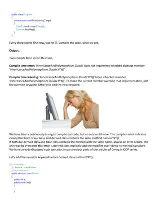 public class Program
{
private static void Main(string[] args)
{
ClassB classB = new ClassB();
Console.ReadKey();
}
}
Every thing seems fine now, but no . Compile the code, what we get,
Output:
Two compile time errors this time,
Compile time error: 'InheritanceAndPolymorphism.ClassB' does not implement inherited abstract member
'InheritanceAndPolymorphism.ClassA.YYY()'
Compile time warning: 'InheritanceAndPolymorphism.ClassB.YYY()' hides inherited member
'InheritanceAndPolymorphism.ClassA.YYY()'. To make the current member override that implementation, add
the override keyword. Otherwise add the new keyword.
We have been continuously trying to compile our code, but no success till now. The compiler error indicates
clearly that both of our base and derived class contains the same method named YYY().
If both our derived class and base class contains the method with the same name, always an error occurs. The
only way to overcome this error is derived class explicitly add the modifier override to its method signature.
We have already discussed such scenarios in our previous parts of the articles of Diving in OOP series.
Let’s add the override keyword before derived class method YYY().
/// <summary>
/// Abstract class ClassA
/// </summary>
public abstract class ClassA
{
public int a;
public void XXX()
{
}
 