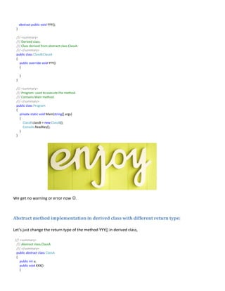 abstract public void YYY();
}
/// <summary>
/// Derived class.
/// Class derived from abstract class ClassA.
/// </summary>
public class ClassB:ClassA
{
public override void YYY()
{
}
}
/// <summary>
/// Program: used to execute the method.
/// Contains Main method.
/// </summary>
public class Program
{
private static void Main(string[] args)
{
ClassB classB = new ClassB();
Console.ReadKey();
}
}
We get no warning or error now .
Abstract method implementation in derived class with different return type:
Let’s just change the return type of the method YYY() in derived class,
/// <summary>
/// Abstract class ClassA
/// </summary>
public abstract class ClassA
{
public int a;
public void XXX()
{
 
