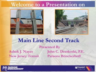 Welcome to a Presentation on
Main Line Second Track
Presented By
Ashok J. Nayee John C. Deerkoski, P.E.
New Jersey Transit Parsons Brinckerhoff
 