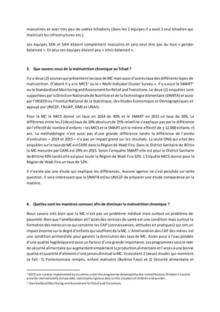 masculines et avec tres peu de cadres tchadiens (dans les 2 équipes il y avait 1 seul tchadien qui
maitrisait les infrastructures etc.).
Les équipes SEN et SAN étaient complément masculins et cela veut dire pas du tout « gender
balanced ». En plus ces équipes étaient peu « etnic balanced ».
3. Que savons-nous de la malnutrition chronique au Tchad ?
Il y a deux (2) sourcesqui présententlestaux de MC maisaussi d’autrestaux desdifférents types de
malnutrition. D’abord il y a le MICS1
ou le « Multi Indicator Cluster Survey ». Il y a aussi le SMART2
ou le StandardizedMonitoringandAssessmentforRelief andTransitions. Le deux (2) enquêtes sont
supportéesparlaDirectionNationalede Nutritionetde laTechnologie Alimentaire (DNNTA) etaussi
par l’INSEEDou l’InstitutNational de la Statistique, des Etudes Economique et Démographiques et
appuyé par UNICEF, FNUAP, OMS et UNAIS.
Pour la MC le MICS donne un taux en 2014 de 40% et le SMART en 2015 un taux de 30%. La
différence entre les2(deux) taux de 10% absoluetde 25% relatif ne s’explique pas par la différence
de l’effectif de nombre d’enfants –lesMICSet le SMART ont le même effectif de + 12.000 enfants <5
ans. La méthodologie n’est aussi pas d’une grande différence tandis la différence de l’année
d’exécution – 2014 et 2015 – n’a pas un impact grand sur les résultats. La seule ONG qui a fait des
enquêtes surle taux de MC estCARE dans laRégionde Wadi Fira. Dans le District Sanitaire de Bilitin
la MC mesurée par CARE est 29% en 2015. Selon l’enquête SMART elle est pour le District Sanitaire
de Bilitine 43%tandiselle estpour toute la Région de Wadi Fira 32%. L’Enquête MICS donne pour la
Région de Wadi Fira un taux de 52%.
Il n’existe pas une étude qui explique les différences. Aucune agence ne s’est penchée sur cette
question. Il sera intéressant que la DNNTA et/ou UNICEF de préparer une étude comparative en la
matière.
4. Quelles sont les manières connues afin de diminuer la malnutrition chronique ?
Nous savons très bien que la MC n’est pas un problème médical mais surtout un problème de
pauvreté.Bienque l’amélioration aitl’accèsdes services de santé est une condition mais surtout la
formationdesmèresence qui concerne les CAP (connaissances, attitudes en pratiques) qui ont un
impacténorme surle degré d’enfantsqui souffrentde laMC. L’Amélioration des CAP des mères est
une condition primordiale pour garantir la diminution des taux de MC. Accès aussi à l’eau potable
d’une qualité hygiéniqueestaussi unfacteurd’une grande importance.Lesprogrammessousle nom
de sécurité alimentaire qui augmententsimplementlaproductionalimentaire etl’accèsàune bonne
qualité etquantité d’alimentsn’ontjamaisdiminué laMC. Ilsexistent 2 (deux) études qui montrent
ce fait : 1) Portemonnaie remplis, enfant malnutris (Burkina Faso) et 2) Sécurité alimentaire et
1 MICS are surveys implemented bycountries under the programme developedbythe UnitedNations Children's Fund to
provide internationallycomparable, statisticallyrigorous data onthe situationof childrenandwomen.
2 StandardizedMonitoring andAssessment for Relief and Transitions.
 