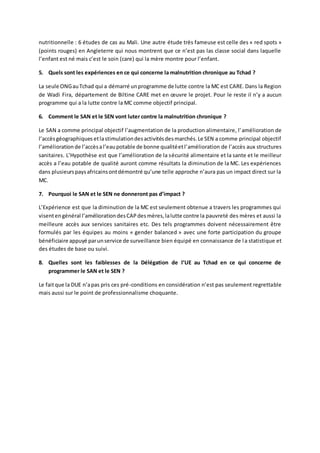 nutritionnelle : 6 études de cas au Mali. Une autre étude très fameuse est celle des « red spots »
(points rouges) en Angleterre qui nous montrent que ce n’est pas las classe social dans laquelle
l’enfant est né mais c’est le soin (care) qui la mère montre pour l’enfant.
5. Quels sont les expériences en ce qui concerne la malnutrition chronique au Tchad ?
La seule ONGauTchad qui a démarré unprogramme de lutte contre la MC est CARE. Dans la Region
de Wadi Fira, département de Biltine CARE met en œuvre le projet. Pour le reste il n’y a aucun
programme qui a la lutte contre la MC comme objectif principal.
6. Comment le SAN et le SEN vont luter contre la malnutrition chronique ?
Le SAN a comme principal objectif l’augmentation de la production alimentaire, l’amélioration de
l’accèsgéographiques etlastimulationdesactivitésdesmarchés.Le SEN a comme principal objectif
l’amélioration de l’accèsal’eaupotable de bonne qualitéetl’amélioration de l’accès aux structures
sanitaires. L’Hypothèse est que l’amélioration de la sécurité alimentaire et la sante et le meilleur
accès a l’eau potable de qualité auront comme résultats la diminution de la MC. Les expériences
dans plusieurspaysafricainsontdémontré qu’une telle approche n’aura pas un impact direct sur la
MC.
7. Pourquoi le SAN et le SEN ne donneront pas d’impact ?
L’Expérience est que la diminution de la MC est seulement obtenue a travers les programmes qui
visentengénéral l’améliorationdesCAPdesmères,lalutte contre la pauvreté des mères et aussi la
meilleure accès aux services sanitaires etc. Des tels programmes doivent nécessairement être
formulés par les équipes au moins « gender balanced » avec une forte participation du groupe
bénéficiaire appuyé parunservice de surveillance bien équipé en connaissance de la statistique et
des études de base ou suivi.
8. Quelles sont les faiblesses de la Délégation de l’UE au Tchad en ce qui concerne de
programmer le SAN et le SEN ?
Le faitque la DUE n’apas pris ces pré-conditions en considération n’est pas seulement regrettable
mais aussi sur le point de professionnalisme choquante.
 