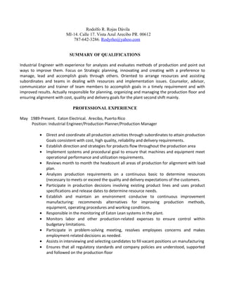 Rodolfo R. Rojas Dávila
MI-14. Calle 17. Vista Azul Arecibo PR. 00612
787-642-3286. Rodyrho@yahoo.com
SUMMARY OF QUALIFICATIONS
Industrial Engineer with experience for analyzes and evaluates methods of production and point out
ways to improve them. Focus on Strategic planning, innovating and creating with a preference to
manage, lead and accomplish goals through others. Oriented to arrange resources and assisting
subordinates and teams in dealing with resources and implementation issues. Counselor, advisor,
communicator and trainer of team members to accomplish goals in a timely requirement and with
improved results. Actually responsible for planning, organizing and managing the production floor and
ensuring alignment with cost, quality and delivery goals for the plant second shift mainly.
PROFESSIONAL EXPERIENCE
May 1989-Present. Eaton Electrical. Arecibo, Puerto Rico
Position: Industrial Engineer/Production Planner/Production Manager
• Direct and coordinate all production activities through subordinates to attain production
Goals consistent with cost, high quality, reliability and delivery requirements.
• Establish direction and strategies for products flow throughout the production area
• Implement systems and procedural goal to ensure that machines and equipment meet
operational performance and utilization requirements.
• Reviews month to month the headcount all areas of production for alignment with load
plan.
• Analyzes production requirements on a continuous basic to determine resources
(necessary to meets or exceed the quality and delivery expectations of the customers.
• Participate in production decisions involving existing product lines and uses product
specifications and release dates to determine resource needs.
• Establish and maintain an environment conducive to continuous improvement
manufacturing: recommends alternatives for improving production methods,
equipment, operating procedures and working conditions.
• Responsible in the monitoring of Eaton Lean systems in the plant.
• Monitors labor and other production-related expenses to ensure control within
budgetary limitations.
• Participate in problem-solving meeting, resolves employees concerns and makes
employment-related decisions as needed.
• Assists in interviewing and selecting candidates to fill vacant positions un manufacturing
• Ensures that all regulatory standards and company policies are understood, supported
and followed on the production floor
 