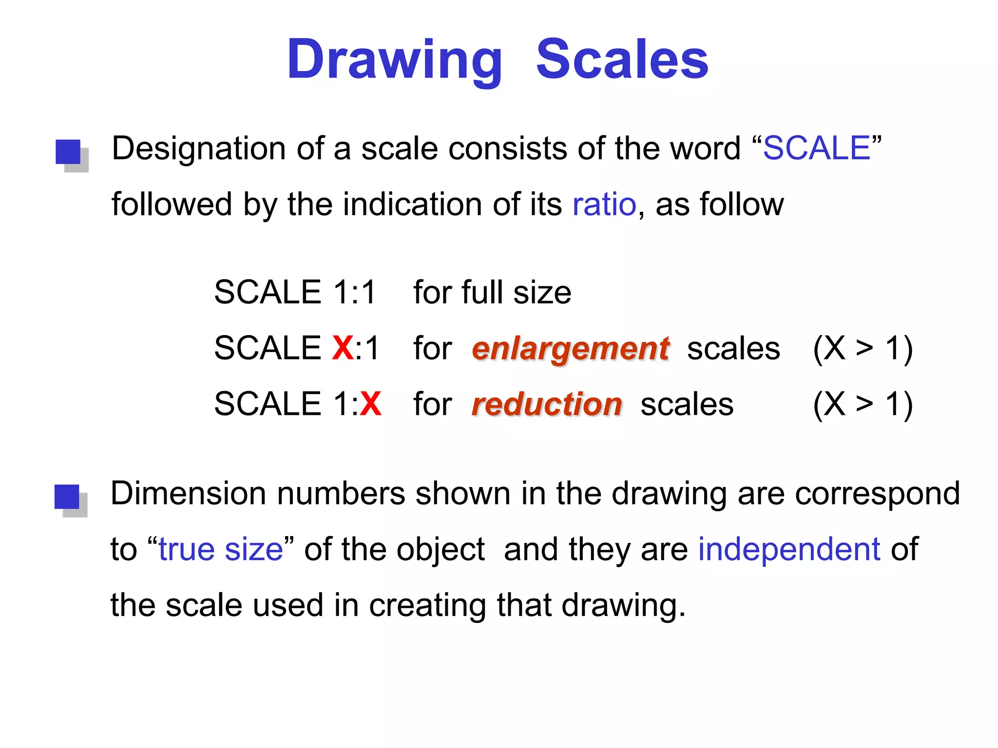 Drawing Scales
Designation of a scale consists of the word “SCALE”
followed by the indication of its ratio, as follow
SCALE 1:1 for full size
SCALE X:1 for enlargement scales (X > 1)
SCALE 1:X for reduction scales (X > 1)
Dimension numbers shown in the drawing are correspond
to “true size” of the object and they are independent of
the scale used in creating that drawing.
 