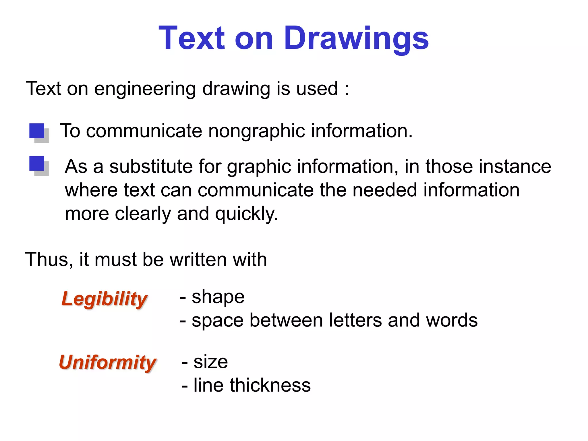 Text on Drawings
Text on engineering drawing is used :
To communicate nongraphic information.
As a substitute for graphic information, in those instance
where text can communicate the needed information
more clearly and quickly.
Uniformity - size
- line thickness
Legibility - shape
- space between letters and words
Thus, it must be written with
 
