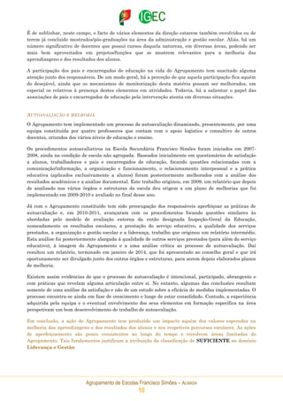 Agrupamento de Escolas Francisco Simões – ALMADA
10
É de sublinhar, neste campo, o facto de vários elementos da direção estarem também envolvidos ou de
terem já concluído mestrados/pós-graduações na área da administração e gestão escolar. Aliás, há um
número significativo de docentes que possui cursos daquela natureza, em diversas áreas, podendo ser
mais bem aproveitados em projetos/funções que se mostrem relevantes para a melhoria das
aprendizagens e dos resultados dos alunos.
A participação dos pais e encarregados de educação na vida do Agrupamento tem suscitado alguma
atenção junto dos responsáveis. De um modo geral, há a perceção de que aquela participação fica aquém
do desejável, ainda que os mecanismos de monitorização desta matéria possam ser melhorados, em
especial os relativos à presença destes elementos em atividades. Todavia, há a salientar o papel das
associações de pais e encarregados de educação pela intervenção atenta em diversas situações.
AUTOAVALIAÇÃO E MELHORIA
O Agrupamento tem implementado um processo de autoavaliação dinamizado, presentemente, por uma
equipa constituída por quatro professores que contam com o apoio logístico e consultivo de outros
docentes, oriundos dos vários níveis de educação e ensino.
Os procedimentos autoavaliativos na Escola Secundária Francisco Simões foram iniciados em 2007-
2008, ainda na condição de escola não agrupada. Baseados inicialmente em questionários de satisfação
a alunos, trabalhadores e pais e encarregados de educação, focando questões relacionadas com a
comunicação/informação, a organização e funcionamento, o relacionamento interpessoal e a prática
educativa (aplicados exclusivamente a alunos) foram posteriormente melhorados com a análise dos
resultados académicos e a análise documental. Este trabalho originou, em 2009, um relatório que depois
de analisado nos vários órgãos e estruturas da escola deu origem a um plano de melhorias que foi
implementado em 2009-2010 e avaliado no final desse ano.
Já com o Agrupamento constituído tem sido preocupação dos responsáveis aperfeiçoar as práticas de
autoavaliação e, em 2010-2011, avançaram com os procedimentos focando questões similares às
abordadas pelo modelo de avaliação externa da então designada Inspeção-Geral da Educação,
nomeadamente os resultados escolares, a prestação do serviço educativo, a qualidade dos serviços
prestados, a organização e gestão escolar e a liderança, trabalho que originou um relatório intermédio.
Esta análise foi posteriormente alargada à qualidade de outros serviços prestados (para além do serviço
educativo), à imagem do Agrupamento e a uma análise crítica ao processo de autoavaliação. Daí
resultou um relatório, terminado em janeiro de 2014, que foi apresentado ao conselho geral e que irá
oportunamente ser divulgado junto dos outros órgãos e estruturas, para serem depois elaborados planos
de melhoria.
Existem assim evidências de que o processo de autoavaliação é intencional, participado, abrangente e
com práticas que revelam alguma articulação entre si. No entanto, algumas das conclusões resultam
somente de uma análise da satisfação e não de um estudo sobre a eficácia de medidas implementadas. O
processo encontra-se ainda em fase de crescimento e longe de estar consolidado. Contudo, a experiência
adquirida pela equipa e o eventual envolvimento dos seus elementos em formação específica na área
perspetivam um bom desenvolvimento do trabalho de autoavaliação.
Em conclusão, a ação do Agrupamento tem produzido um impacto aquém dos valores esperados na
melhoria das aprendizagens e dos resultados dos alunos e nos respetivos percursos escolares. As ações
de aperfeiçoamento são pouco consistentes ao longo do tempo e envolvem áreas limitadas do
Agrupamento. Tais fundamentos justificam a atribuição da classificação de SUFICIENTE no domínio
Liderança e Gestão.
 