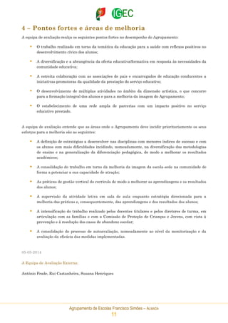Agrupamento de Escolas Francisco Simões – ALMADA
11
4 – Pontos fortes e áreas de melhoria
A equipa de avaliação realça os seguintes pontos fortes no desempenho do Agrupamento:
 O trabalho realizado em torno da temática da educação para a saúde com reflexos positivos no
desenvolvimento cívico dos alunos;
 A diversificação e a abrangência da oferta educativa/formativa em resposta às necessidades da
comunidade educativa;
 A estreita colaboração com as associações de pais e encarregados de educação conducentes a
iniciativas promotoras da qualidade da prestação do serviço educativo;
 O desenvolvimento de múltiplas atividades no âmbito da dimensão artística, o que concorre
para a formação integral dos alunos e para a melhoria da imagem do Agrupamento;
 O estabelecimento de uma rede ampla de parcerias com um impacto positivo no serviço
educativo prestado.
A equipa de avaliação entende que as áreas onde o Agrupamento deve incidir prioritariamente os seus
esforços para a melhoria são as seguintes:
 A definição de estratégias a desenvolver nas disciplinas com menores índices de sucesso e com
os alunos com mais dificuldades incidindo, nomeadamente, na diversificação das metodologias
de ensino e na generalização da diferenciação pedagógica, de modo a melhorar os resultados
académicos;
 A consolidação do trabalho em torno da melhoria da imagem da escola-sede na comunidade de
forma a potenciar a sua capacidade de atração;
 As práticas de gestão vertical do currículo de modo a melhorar as aprendizagens e os resultados
dos alunos;
 A supervisão da atividade letiva em sala de aula enquanto estratégia direcionada para a
melhoria das práticas e, consequentemente, das aprendizagens e dos resultados dos alunos;
 A intensificação do trabalho realizado pelos docentes titulares e pelos diretores de turma, em
articulação com as famílias e com a Comissão de Proteção de Crianças e Jovens, com vista à
prevenção e à resolução dos casos de abandono escolar;
 A consolidação do processo de autoavaliação, nomeadamente ao nível da monitorização e da
avaliação da eficácia das medidas implementadas.
05-05-2014
A Equipa de Avaliação Externa:
António Frade, Rui Castanheira, Susana Henriques
 