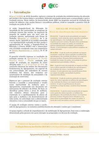 Agrupamento de Escolas Francisco Simões – ALMADA
1
1 – Introdução
A Lei n.º 31/2002, de 20 de dezembro, aprovou o sistema de avaliação dos estabelecimentos de educação
pré-escolar e dos ensinos básico e secundário, definindo orientações gerais para a autoavaliação e para a
avaliação externa. Neste âmbito, foi desenvolvido, desde 2006, um programa nacional de avaliação dos
jardins de infância e das escolas básicas e secundárias públicas, tendo-se cumprido o primeiro ciclo de
avaliação em junho de 2011.
A então Inspeção-Geral da Educação foi
incumbida de dar continuidade ao programa de
avaliação externa das escolas, na sequência da
proposta de modelo para um novo ciclo de
avaliação externa, apresentada pelo Grupo de
Trabalho (Despacho n.º 4150/2011, de 4 de
março). Assim, apoiando-se no modelo construído
e na experimentação realizada em doze escolas e
agrupamentos de escolas, a Inspeção-Geral da
Educação e Ciência (IGEC) está a desenvolver
esta atividade consignada como sua competência
no Decreto Regulamentar n.º 15/2012, de 27 de
janeiro.
O presente relatório expressa os resultados da
avaliação externa do Agrupamento de Escolas
Francisco Simões – Almada, realizada pela
equipa de avaliação, na sequência da visita
efetuada entre 24 e 27 de fevereiro de 2014. As
conclusões decorrem da análise dos documentos
fundamentais do Agrupamento, em especial da
sua autoavaliação, dos indicadores de sucesso
académico dos alunos, das respostas aos
questionários de satisfação da comunidade e da
realização de entrevistas.
Espera-se que o processo de avaliação externa
fomente e consolide a autoavaliação e resulte
numa oportunidade de melhoria para o
Agrupamento, constituindo este documento um
instrumento de reflexão e de debate. De facto, ao
identificar pontos fortes e áreas de melhoria,
este relatório oferece elementos para a
construção ou o aperfeiçoamento de planos de
ação para a melhoria e de desenvolvimento de
cada escola, em articulação com a administração
educativa e com a comunidade em que se insere.
A equipa de avaliação externa visitou a escola-
sede do Agrupamento e os restantes estabelecimentos de educação e ensino que o constituem.
A equipa regista a atitude de empenhamento e de mobilização do Agrupamento, bem como a colaboração
demonstrada pelas pessoas com quem interagiu na preparação e no decurso da avaliação.
ESCALA DE AVALIAÇÃO
Níveis de classificação dos três domínios
EXCELENTE – A ação da escola tem produzido um impacto
consistente e muito acima dos valores esperados na melhoria
das aprendizagens e dos resultados dos alunos e nos
respetivos percursos escolares. Os pontos fortes predominam
na totalidade dos campos em análise, em resultado de
práticas organizacionais consolidadas, generalizadas e
eficazes. A escola distingue-se pelas práticas exemplares em
campos relevantes.
MUITO BOM – A ação da escola tem produzido um impacto
consistente e acima dos valores esperados na melhoria das
aprendizagens e dos resultados dos alunos e nos respetivos
percursos escolares. Os pontos fortes predominam na
totalidade dos campos em análise, em resultado de práticas
organizacionais generalizadas e eficazes.
BOM – A ação da escola tem produzido um impacto em linha
com os valores esperados na melhoria das aprendizagens e
dos resultados dos alunos e nos respetivos percursos
escolares. A escola apresenta uma maioria de pontos fortes
nos campos em análise, em resultado de práticas
organizacionais eficazes.
SUFICIENTE – A ação da escola tem produzido um impacto
aquém dos valores esperados na melhoria das aprendizagens
e dos resultados dos alunos e nos respetivos percursos
escolares. As ações de aperfeiçoamento são pouco
consistentes ao longo do tempo e envolvem áreas limitadas
da escola.
INSUFICIENTE – A ação da escola tem produzido um impacto
muito aquém dos valores esperados na melhoria das
aprendizagens e dos resultados dos alunos e nos respetivos
percursos escolares. Os pontos fracos sobrepõem-se aos
pontos fortes na generalidade dos campos em análise. A
escola não revela uma prática coerente, positiva e coesa.
O relatório do Agrupamento e o eventual contraditório apresentado(s) no âmbito da
Avaliação Externa das Escolas 2013-2014 serão disponibilizados na página da IGEC.
 