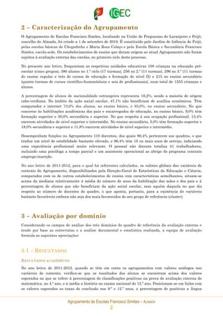 Agrupamento de Escolas Francisco Simões – ALMADA
2
2 – Caracterização do Agrupamento
O Agrupamento de Escolas Francisco Simões, localizado na União de Freguesias do Laranjeiro e Feijó,
concelho de Almada, foi criado a 1 de setembro de 2010. É constituído pelo Jardim de Infância do Feijó,
pelas escolas básicas de Chegadinho e Maria Rosa Colaço e pela Escola Básica e Secundária Francisco
Simões, escola-sede. Os estabelecimentos de ensino que deram origem ao atual Agrupamento não foram
sujeitos à avaliação externa das escolas, no primeiro ciclo deste processo.
No presente ano letivo, frequentam as respetivas unidades educativas 108 crianças na educação pré-
escolar (cinco grupos), 380 alunos no 1.º ciclo (17 turmas), 256 no 2.º (11 turmas), 296 no 3.º (11 turmas
do ensino regular e três de cursos de educação e formação de nível II) e 215 no ensino secundário
(quatro turmas de cursos científico-humanísticos e seis de profissionais), num total de 1255 crianças e
alunos.
A percentagem de alunos de nacionalidade estrangeira representa 16,2%, sendo a maioria de origem
cabo-verdiana. No âmbito da ação social escolar, 47,1% não beneficiam de auxílios económicos. Têm
computador e internet 73,0% dos alunos, no ensino básico, e 85,0%, no ensino secundário. No que
concerne às habilitações académicas dos pais e encarregados de educação, no ensino básico, 9,0% têm
formação superior e 30,0% secundária e superior. No que respeita à sua ocupação profissional, 13,4%
exercem atividades de nível superior e intermédio. No ensino secundário, 5,0% têm formação superior e
18,0% secundária e superior e 11,8% exercem atividades de nível superior e intermédio.
Desempenham funções no Agrupamento 110 docentes, dos quais 86,4% pertencem aos quadros, o que
traduz um nível de estabilidade bastante elevado, e 96,4% têm 10 ou mais anos de serviço, indiciando
uma experiência profissional muito relevante. O pessoal não docente totaliza 41 trabalhadores,
incluindo uma psicóloga a tempo parcial e um assistente operacional ao abrigo do programa contrato
emprego-inserção.
No ano letivo de 2011-2012, para o qual há referentes calculados, os valores globais das variáveis de
contexto do Agrupamento, disponibilizados pela Direção-Geral de Estatísticas da Educação e Ciência,
comparados com os de outros estabelecimentos de ensino com características semelhantes, situam-se
acima da mediana relativamente à média do número de anos da habilitação das mães e dos pais e à
percentagem de alunos que não beneficiam da ação social escolar, mas aquém daquela no que diz
respeito ao número de docentes do quadro, o que aponta, portanto, para a existência de variáveis
bastante favoráveis embora não seja dos mais favorecidos do seu grupo de referência (cluster).
3 – Avaliação por domínio
Considerando os campos de análise dos três domínios do quadro de referência da avaliação externa e
tendo por base as entrevistas e a análise documental e estatística realizada, a equipa de avaliação
formula as seguintes apreciações:
3.1 – RESULTADOS
RESULTADOS ACADÉMICOS
No ano letivo de 2011-2012, quando se têm em conta os agrupamentos com valores análogos nas
variáveis de contexto, verifica-se que os resultados dos alunos se encontram acima dos valores
esperados no que se refere à percentagem de classificações positivas na prova de avaliação externa de
matemática, no 4.º ano, e à média a história no exame nacional do 12.º ano. Posicionam-se em linha com
os valores esperados as taxas de conclusão nos 9.º e 12.º anos, a percentagem de positivas a língua
 