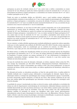Agrupamento de Escolas Francisco Simões – ALMADA
3
portuguesa na prova de avaliação externa do 4.º ano, assim como a média a matemática no exame
nacional do 12.º ano. Situam-se aquém dos valores esperados as taxas de conclusão dos 4.º e 6.º anos, as
percentagens de positivas a língua portuguesa e a matemática nos exames nacionais dos 6.º e 9.º anos e
a média a português no do 12.º ano.
Tendo em conta os resultados obtidos em 2010-2011, para o qual também existem indicadores
contextualizados, constata-se uma melhoria no 4.º ano, no que respeita às percentagens de classificações
positivas a língua portuguesa e a matemática, nas provas de aferição. O mesmo se verificou nas taxas
de conclusão dos 9.º e 12.º anos e na média do exame nacional de história do 12.º ano, ao contrário do que
aconteceu com a taxa de conclusão do 4.º ano de escolaridade.
Os resultados académicos, no ano letivo de 2011-2012, quando comparados com os dos agrupamentos
pertencentes ao mesmo grupo de referência, estão muito acima da mediana a história no exame
nacional do 12.º ano. Posicionam-se aquém da mediana nas percentagens de positivas nas provas de
aferição de língua portuguesa e matemática do 4.º ano, no exame nacional de língua portuguesa do 6.º
ano, assim como na taxa de conclusão do 12.º ano e na média a matemática neste mesmo ano de
escolaridade. Situam-se muito aquém nas taxas de conclusão dos 4.º, 6.º e 9.º anos, nas percentagens de
positivas nos exame nacionais de matemática dos 6.º e 9.º e de língua portuguesa do 9.º, bem como na
média a português do 12.º ano.
No seu conjunto, os dados referidos apontam para resultados globalmente aquém dos valores esperados,
ainda que se tenha registado uma melhoria de 2010-2011 para 2011-2012. Contudo, seriam expectáveis
melhores desempenhos, tendo em consideração que as variáveis de contexto, em 2011-2012, são
favoráveis, o que exige, por isso, uma intervenção mais consistente por parte do Agrupamento.
No último triénio, as médias das classificações obtidas nas provas de avaliação externa das disciplinas
de português e de matemática, nos 4.º, 6.º e 9.º anos, são sempre inferiores às médias das classificações
de frequência. O mesmo acontece nos exames nacionais do 12.º ano relativamente às disciplinas de
português, matemática, biologia e geologia, física e química e desenho A, o que deve suscitar uma
reflexão em torno desta questão.
As taxas de conclusão dos cursos de educação e formação, no triénio, registam valores acima dos 72%,
com exceção dos terminados em 2011-2012 (Práticas Administrativas-Assistente Administrativo e
Assistente Familiar e Apoio à Comunidade), que rondam os 50%. Nos cursos profissionais, as taxas de
conclusão são baixas, devido, entre outras razões, aos índices significativos de desistência, sobretudo no
primeiro ano.
Na educação pré-escolar, as educadoras procedem, no final de cada período letivo, à análise global do
trabalho realizado com o respetivo grupo, informando os encarregados de educação. Apesar disso, a
informação relativa à evolução das aprendizagens das crianças individualmente apenas é transmitida,
de forma estruturada, àqueles elementos, no final do ano letivo. Não existem evidências de que seja
feita uma análise global das aprendizagens que determine eventuais alterações de estratégias neste
nível de educação.
A qualidade do sucesso é monitorizada em todos os níveis de ensino, sendo analisados os resultados dos
alunos em sede de departamento curricular/grupo de recrutamento, elaborados balanços semestrais do
trabalho desenvolvido em cada uma dessas estruturas e nos vários clubes e projetos assim como sobre a
operacionalização do plano anual de atividades. Com base nessa análise têm sido implementadas
algumas medidas de promoção do sucesso nas disciplinas onde existe menor aproveitamento,
nomeadamente aulas de apoio, dinamização de vários clubes como o da Matemática, Ciências, Francês,
Inglês e Alemão e ação dos serviços de psicologia e orientação na identificação e na procura de respostas.
Contudo, os impactos destas iniciativas não são muito evidentes.
 