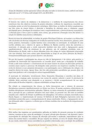 Agrupamento de Escolas Francisco Simões – ALMADA
4
A taxa de abandono escolar apresenta valores elevados em todos os níveis de ensino, embora com maior
expressão nos 2.º e 3.º ciclos, onde atingiu 9,1%, em 2012-2013.
RESULTADOS SOCIAIS
O fomento dos valores da cidadania e da democracia e a melhoria do comportamento dos alunos
constituem dois dos objetivos centrais do projeto educativo, evidência da importância concedida aos
resultados sociais ao nível do planeamento estratégico. Além disso, no âmbito da oferta complementar,
nos três ciclos do ensino básico, é oferecida a disciplina de educação para a cidadania, espaço
privilegiado para a abordagem de temáticas como o empreendedorismo, o desenvolvimento sustentável e
a educação para o risco e para os média, entre outras, que promovem a formação cívica dos alunos e a
criação de cidadãos mais atentos e informados.
Dentro do tema da solidariedade, no âmbito do projeto Entrelaçar Culturas, as crianças e os alunos têm
sido envolvidos em diversas campanhas de recolha de material escolar, bens alimentares, pijamas, entre
outros produtos, destinadas a ajudar famílias mais carenciadas ou instituições. A realização de uma
corrida solidária com o objetivo de apoiar os Médicos do Mundo constitui outra das iniciativas a
mencionar. A educação para a saúde representa também uma área onde o Agrupamento aposta
significativamente. Além da existência de um gabinete, são de sublinhar atividades como os
Embaixadores da Saúde, onde os alunos difundem junto dos colegas de turma informação relacionada
com esta temática, bem como outras ações dinamizadas ao longo do ano letivo (Semana da Saúde e
formações/sensibilizações para pessoal docente e não docente).
No que diz respeito à participação dos alunos na vida do Agrupamento, é de referir, pela positiva, a
qualidade da intervenção dos representantes no conselho geral, ainda que a divulgação do trabalho
levado a cabo neste contexto e o envolvimento de um maior número de alunos em discussões prévias às
reuniões sejam aspetos a potenciar. Os delegados estão presentes nos respetivos conselhos de turma,
sendo de destacar os que preparam ativamente a sua participação, com a colaboração dos colegas e do
respetivo diretor de turma. Apesar disso, não têm sido promovidas assembleias que possam ditar um
papel mais profícuo e até a assunção de outras responsabilidades.
A associação de estudantes, recentemente eleita, demonstra dinamismo e concebeu um plano de
atividades que congrega ações recreativas com outras de carácter cultural e social. A relevância do
trabalho desta estrutura será alcançada se se mantiver o devido acompanhamento da sua ação,
potenciador de desafios exigentes, e alguma estabilidade ao longo dos anos.
Em relação ao comportamento dos alunos, os dados demonstram que o número de processos
disciplinares aumentou significativamente no último ano letivo. O mesmo aconteceu relativamente às
medidas disciplinares sancionatórias aplicadas. Todavia, os vários elementos da comunidade educativa
têm a perceção de que o ambiente educativo está mais calmo, no presente ano. De entre as medidas
tomadas com o objetivo de dirimir os problemas de indisciplina, é de referir a atuação concertada com a
Escola Segura e a implementação de tutorias. O Gabinete de Ação Pedagógica representa outra das
estratégias promovidas para o acompanhamento de alunos sinalizados. Porém, o Agrupamento não se
tem debruçado sobre o impacto e a eficácia que as últimas medidas têm na melhoria do comportamento
dos alunos.
RECONHECIMENTO DA COMUNIDADE
Pela análise das respostas aos questionários aplicados no âmbito do presente processo de avaliação
externa, constata-se que o grau de satisfação é, no geral, elevado para docentes e não docentes e pais e
encarregados de educação das crianças da educação pré-escolar e moderado, especialmente para os
alunos dos ensinos básico e secundário. No que respeita aos últimos, só cerca de metade afirma gostar
da sua escola, merecendo menos concordância as questões relacionadas com a resolução dos problemas
 