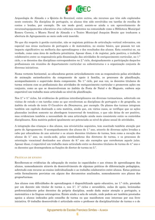 Agrupamento de Escolas Francisco Simões – ALMADA
6
Arqueologia de Almada e a Quinta do Rouxinol, entre outros, são recursos que têm sido explorados
neste contexto. Na disciplina de português, os alunos têm sido envolvidos em tarefas de recolha de
contos e lendas, por exemplo. De um modo geral, assiste-se ainda a um aproveitamento de
recursos/equipamentos educativos e/ou culturais existentes na comunidade como a Biblioteca Municipal
Romeu Correia, o Museu Naval de Almada e o Teatro Municipal Joaquim Benite que traduzem a
abertura do Agrupamento ao meio onde está inserido.
No que diz respeito à gestão curricular, não se registam práticas de articulação vertical relevantes, em
especial nas áreas nucleares de português e de matemática, no ensino básico, que possam ter um
impacto significativo na melhoria das aprendizagens e dos resultados dos alunos. Esta constitui-se, na
verdade, como uma área de melhoria prioritária. Apesar disso, é de registar, pela positiva, o trabalho
colaborativo entre os responsáveis pela dinamização das atividades de enriquecimento curricular, no 1.º
ciclo, e os docentes das disciplinas correspondentes no 2.º ciclo, designadamente a participação daqueles
profissionais em reuniões de departamento curricular ou subestruturas e a organização conjunta de
diversas iniciativas.
Numa vertente horizontal, as educadoras gerem articuladamente com as responsáveis pelas atividades
de animação socioeducativa da componente de apoio à família, os processos de planificação,
acompanhamento e supervisão desta componente. No 1.º ciclo, por sua vez, os docentes titulares de
turma reúnem com os profissionais das atividades de enriquecimento curricular e promovem ações em
conjunto, como as que se desenvolveram no âmbito da Festa de Natal e do Magusto, embora seja
expectável um trabalho mais articulado ao nível da planificação.
Nos 2.º e 3.º ciclos, há evidências de práticas interdisciplinares em diversas turmas/anos, sobretudo em
visitas de estudo e em tarefas como as que envolveram as disciplinas de português e de geografia, no
âmbito do estudo do texto O Cavaleiro da Dinamarca, por exemplo. Os planos das turmas integram
também um capítulo destinado a esta matéria, ainda que, em vários casos, se verifique que as ações
planeadas incidem somente na abordagem transversal de temáticas, o que não deixa de ser positivo,
mas evidenciam também a necessidade de uma articulação ainda mais consistente entre os conteúdos
disciplinares. Esta matéria poderá igualmente ser potenciada ao nível do plano anual de atividades.
A integração das crianças e dos alunos, nos níveis/ciclos seguintes, tem suscitado também atenção por
parte do Agrupamento. O acompanhamento dos alunos do 1.º ano, através de diversas ações levadas a
cabo por educadoras do ano anterior e os atuais docentes titulares de turma, bem como a receção dos
alunos do 5.º ano, na escola-sede, pelas coordenadoras dos diretores de turma, e os processos de
orientação vocacional destinados aos alunos do 9.º ano são exemplos que corroboram aquele juízo.
Apesar disso, é expectável um trabalho mais articulado entre os docentes titulares de turma do 4.º ano e
os docentes que desempenhem as funções de diretor de turma no 5.º.
PRÁTICAS DE ENSINO
Recolheram-se evidências da adequação do ensino às capacidades e aos ritmos de aprendizagem dos
alunos, nomeadamente através do desenvolvimento de algumas práticas de diferenciação pedagógica,
sobretudo com recurso ao ensino individualizado e ao trabalho colaborativo entre alunos. Estas práticas
estão formalmente previstas em alguns dos documentos analisados, nomeadamente nos planos dos
grupos/turmas.
Aos alunos com dificuldades de aprendizagem é disponibilizado apoio educativo, no 1.º ciclo, prestado
por um docente não titular de turma e, nos 2.º, 3.º ciclos e secundário, aulas de apoio, lecionadas
preferencialmente pelos docentes da própria disciplina, sendo dada maior atenção a português, a
matemática e às línguas estrangeiras. Existe ainda a sala de estudo, onde podem ser também prestados
apoios a alunos indicados pelo conselho de turma ou que manifestem esse interesse por sua livre
iniciativa. O trabalho desenvolvido é articulado entre o professor da disciplina/titular de turma e o de
 