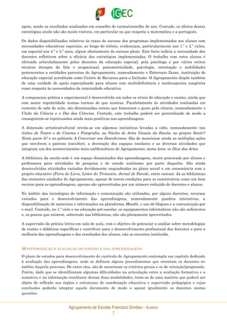 Agrupamento de Escolas Francisco Simões – ALMADA
7
apoio, sendo os resultados analisados em conselho de turma/conselho de ano. Contudo, os efeitos destas
estratégias ainda não são muito visíveis, em particular no que respeita a matemática e a português.
Os dados disponibilizados relativos às taxas de sucesso dos programas implementados aos alunos com
necessidades educativas especiais, ao longo do triénio, evidenciam, particularmente nos 1.º e 2.º ciclos,
em especial nos 4.º e 5.º anos, algum afastamento do sucesso pleno. Este facto indicia a necessidade dos
docentes refletirem sobre a eficácia das estratégias implementadas. O trabalho com estes alunos é
efetuado articuladamente pelos docentes da educação especial, pela psicóloga e por vários outros
técnicos (terapia da fala e ocupacional, psicomotricidade, psicologia, orientação e mobilidade)
pertencentes a entidades parceiras do Agrupamento, nomeadamente o Externato Zazzo, instituição de
educação especial acreditada como Centro de Recursos para a Inclusão. O Agrupamento dispõe também
de uma unidade de apoio especializado para alunos com multideficiência e surdocegueira congénita
como resposta às necessidades da comunidade educativa.
A componente prática e experimental é desenvolvida em todos os níveis de educação e ensino, ainda que
com maior regularidade numas turmas do que noutras. Paralelamente às atividades realizadas em
contexto de sala de aula, são dinamizadas outras que fomentam o gosto pela ciência, nomeadamente o
Clube da Ciência e o Dia das Ciências. Contudo, este trabalho poderá ser generalizado de modo a
conseguirem-se repercussões ainda mais positivas nas aprendizagens.
A dimensão artística/cultural revela-se em algumas iniciativas levadas a cabo, nomeadamente nos
clubes de Teatro e de Cinema e Fotografia, no Núcleo de Artes Visuais da Escola, no projeto Sentir?
Sinta quem lê! e no gabinete A Conversar nos Descobrimos. São de mencionar ainda as múltiplas ações
que envolvem o patrono (escultor), a decoração dos espaços escolares e as diversas atividades que
integram um dos acontecimentos mais emblemáticos do Agrupamento, nesta área: os Dias das Artes.
A biblioteca da escola-sede é um espaço dinamizador das aprendizagens, muito procurado por alunos e
professores para atividades de pesquisa e de estudo autónomo por parte daqueles. São ainda
desenvolvidas atividades variadas devidamente enquadradas no plano anual e em consonância com o
projeto educativo (Feira do Livro, Leitor do Trimestre, Jornal de Parede, entre outras). Já as bibliotecas
das restantes unidades do Agrupamento, apesar de terem condições para se constituírem como um bom
recurso para as aprendizagens, apenas são aproveitadas por um número reduzido de docentes e alunos.
No âmbito das tecnologias de informação e comunicação são utilizados, por alguns docentes, recursos
variados para o desenvolvimento das aprendizagens, nomeadamente quadros interativos, a
disponibilização de materiais e informações na plataforma Moodle, o uso de blogues e a comunicação por
e-mail. Contudo, no 1.º ciclo e na educação pré-escolar, os equipamentos informáticos não são suficientes
e, os poucos que existem, sobretudo nas bibliotecas, não são plenamente aproveitados.
A supervisão da prática letiva em sala de aula, com o objetivo de potenciar a análise sobre metodologias
de ensino e didáticas específicas e contribuir para o desenvolvimento profissional dos docentes e para a
melhoria das aprendizagens e dos resultados dos alunos, não se encontra instituída.
MONITORIZAÇÃO E AVALIAÇÃO DO ENSINO E DAS APRENDIZAGENS
O plano de estudos para desenvolvimento do currículo do Agrupamento contempla um capítulo dedicado
à avaliação das aprendizagens, onde se definem alguns procedimentos que orientam os docentes no
âmbito daquele processo. De entre eles, são de mencionar os critérios gerais e os de retenção/progressão.
Porém, dado que se identificaram algumas dificuldades na articulação entre a avaliação formativa e a
sumativa e na informação resultante dessas duas modalidades, trata-se de uma matéria que poderá ser
objeto de reflexão nos órgãos e estruturas de coordenação educativa e supervisão pedagógica e cujas
conclusões poderão integrar aquele documento de modo a apoiar igualmente os docentes nestas
questões.
 