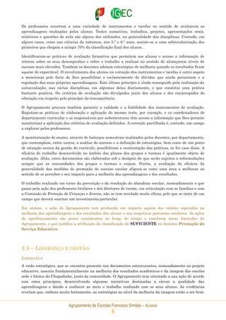 Agrupamento de Escolas Francisco Simões – ALMADA
8
Os professores recorrem a uma variedade de instrumentos e tarefas no sentido de avaliarem as
aprendizagens realizadas pelos alunos. Testes sumativos, trabalhos, projetos, apresentações orais,
relatórios e questões de aula são alguns dos utilizados, na generalidade das disciplinas. Contudo, em
alguns casos, como nas ciências da natureza, nos 5.º e 6.º anos, assiste-se a uma sobrevalorização dos
primeiros que chegam a atingir 70% da classificação final dos alunos.
Identificaram-se práticas de avaliação formativa que permitem aos alunos o acesso a informação de
retorno sobre os seus desempenhos e sobre o trabalho a realizar no sentido de alcançarem níveis de
sucesso mais elevados. Também os docentes adotam estratégias de melhoria quando os resultados ficam
aquém do expectável. O envolvimento dos alunos na correção dos instrumentos e tarefas é outro aspeto
a mencionar pelo facto de lhes possibilitar o esclarecimento de dúvidas que ainda persistiam e a
regulação das suas próprias aprendizagens. Este último princípio é ainda conseguido pela realização da
autoavaliação, nas várias disciplinas, em algumas delas diariamente, o que constitui uma prática
bastante positiva. Os critérios de avaliação são divulgados junto dos alunos e dos encarregados de
educação em respeito pelo princípio da transparência.
O Agrupamento procura também garantir a validade e a fiabilidade dos instrumentos de avaliação.
Registam-se práticas de elaboração e aplicação do mesmo teste, por exemplo, e os coordenadores de
departamento curricular e os responsáveis por subestruturas têm acesso a informação que lhes permite
monitorizar a aplicação dos critérios de avaliação definidos. A correção partilhada é, contudo, um campo
a explorar pelos professores.
A monitorização do ensino, através de balanços semestrais realizados pelos docentes, por departamento,
que contemplam, entre outros, a análise do sucesso e a definição de estratégias, bem como de um ponto
de situação acerca da gestão do currículo, possibilitam a reorientação das práticas, se for caso disso. A
eficácia do trabalho desenvolvido no âmbito dos planos dos grupos e turmas é igualmente objeto de
avaliação. Aliás, estes documentos são elaborados sob o desígnio de que serão sujeitos a reformulações
sempre que as necessidades dos grupos e turmas o exijam. Porém, a avaliação da eficácia da
generalidade das medidas de promoção do sucesso escolar afigura-se como uma área a melhorar no
sentido de se perceber o seu impacto para a melhoria das aprendizagens e dos resultados.
O trabalho realizado em torno da prevenção e da resolução do abandono escolar, nomeadamente o que
passa pela ação dos professores titulares e dos diretores de turma, em articulação com as famílias e com
a Comissão de Proteção de Crianças e Jovens, não se tem revelado muito eficaz, pelo que se trata de um
campo que deverá suscitar um investimento particular.
Em síntese, a ação do Agrupamento tem produzido um impacto aquém dos valores esperados na
melhoria das aprendizagens e dos resultados dos alunos e nos respetivos percursos escolares. As ações
de aperfeiçoamento são pouco consistentes ao longo do tempo e envolvem áreas limitadas do
Agrupamento, o que justifica a atribuição da classificação de SUFICIENTE no domínio Prestação do
Serviço Educativo.
3.3 – LIDERANÇA E GESTÃO
LIDERANÇA
A visão estratégica, que se encontra presente nos documentos estruturantes, nomeadamente no projeto
educativo, assenta fundamentalmente na melhoria dos resultados académicos e da imagem das escolas
sede e básica do Chegadinho, junto da comunidade. O Agrupamento tem orientado a sua ação de acordo
com estes princípios, desenvolvendo algumas iniciativas destinadas a elevar a qualidade das
aprendizagens e dando a conhecer ao meio o trabalho realizado com os seus alunos. As evidências
revelam que, embora muito lentamente, as estratégias ao nível da melhoria da imagem estão a ser bem-
 