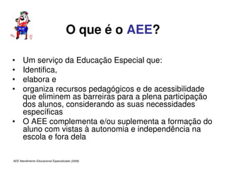 AEE Atendimento Educacional Especializado (2008)
O que é o AEE?
• Um serviço da Educação Especial que:
• Identifica,
• elabora e
• organiza recursos pedagógicos e de acessibilidade
que eliminem as barreiras para a plena participação
dos alunos, considerando as suas necessidades
específicas
• O AEE complementa e/ou suplementa a formação do
aluno com vistas à autonomia e independência na
escola e fora dela
 