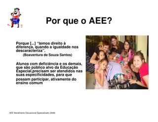 AEE Atendimento Educacional Especializado (2008)
Por que o AEE?
Porque [...] “temos direito à
diferença, quando a igualdade nos
descaracteriza”.
(Boaventura de Souza Santos)
Alunos com deficiência e os demais,
que são público alvo da Educação
Especial,precisam ser atendidos nas
suas especificidades, para que
possam participar, ativamente do
ensino comum
 