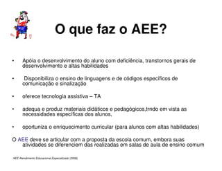 AEE Atendimento Educacional Especializado (2008)
O que faz o AEE?
• Apóia o desenvolvimento do aluno com deficiência, transtornos gerais de
desenvolvimento e altas habilidades
• Disponibiliza o ensino de linguagens e de códigos específicos de
comunicação e sinalização
• oferece tecnologia assistiva – TA
• adequa e produz materiais didáticos e pedagógicos,trndo em vista as
necessidades específicas dos alunos,
• oportuniza o enriquecimento curricular (para alunos com altas habilidades)
O AEE deve se articular com a proposta da escola comum, embora suas
atividades se diferenciem das realizadas em salas de aula de ensino comum
 
