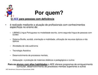 AEE Atendimento Educacional Especializado (2008)
Por quem?
O AEE para pessoas com deficiência
• é realizado mediante a atuação de profissionais com conhecimentos
específicos no ensino de:
– LIBRAS,Língua Portuguesa na modalidade escrita, como segunda língua de pessoas com
surdez
– Sistema Braille, sorobã, orientação e mobilidade, utilização de recursos ópticos e não
ópticos
– Atividades de vida autônoma
– Tecnologia Assistiva
– Desenvolvimento de processos mentais,
– Adequação e produção de materiais didáticos e pedagógicos e outros
Para os alunos com altas habilidades o AEE oferece programas de enriquecimento
curricular, desenvolvimento de processos mentais superiores e outros
 