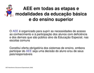 AEE Atendimento Educacional Especializado (2008)
AEE em todas as etapas e
modalidades da educação básica
e do ensino superior
O AEE é organizado para suprir as necessidades de acesso
ao conhecimento e à participação dos alunos com deficiência
e dos demais que são público alvo da Educação Especial, nas
escolas comuns
Constitui oferta obrigatória dos sistemas de ensino, embora
participar do AEE seja uma decisão do aluno e/ou de seus
pais/responsáveis
 