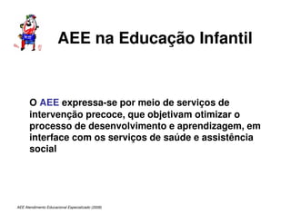 AEE Atendimento Educacional Especializado (2008)
AEE na Educação Infantil
O AEE expressa-se por meio de serviços de
intervenção precoce, que objetivam otimizar o
processo de desenvolvimento e aprendizagem, em
interface com os serviços de saúde e assistência
social
 