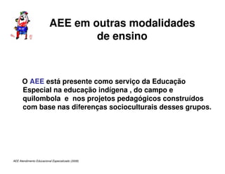 AEE Atendimento Educacional Especializado (2008)
AEE em outras modalidades
de ensino
O AEE está presente como serviço da Educação
Especial na educação indígena , do campo e
quilombola e nos projetos pedagógicos construídos
com base nas diferenças socioculturais desses grupos.
 