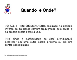 AEE Atendimento Educacional Especializado (2008)
O AEE é PREFERENCIALMENTE realizado no período
inverso ao da classe comum freqüentada pelo aluno e
na própria escola desse aluno.
Há ainda a possibilidade de esse atendimento
acontecer em uma outra escola próxima ou em um
centro especializado
Quando e Onde?
 