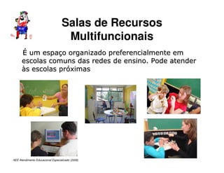 AEE Atendimento Educacional Especializado (2008)
É
É um espa
um espaç
ço organizado preferencialmente em
o organizado preferencialmente em
escolas comuns das redes de ensino. Pode atender
escolas comuns das redes de ensino. Pode atender
à
às escolas pr
s escolas pró
óximas
ximas
Salas de Recursos
Multifuncionais
 