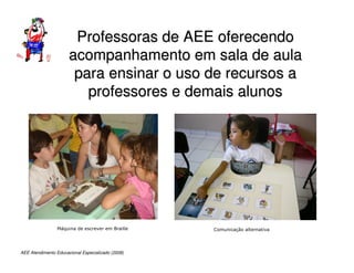AEE Atendimento Educacional Especializado (2008)
Professoras de AEE oferecendo
Professoras de AEE oferecendo
acompanhamento em sala de aula
acompanhamento em sala de aula
para ensinar o uso de recursos a
para ensinar o uso de recursos a
professores e demais alunos
professores e demais alunos
Máquina de escrever em Braille Comunicação alternativa
 