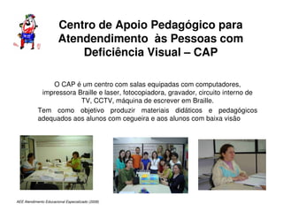 AEE Atendimento Educacional Especializado (2008)
Centro de Apoio Pedagógico para
Atendendimento às Pessoas com
Deficiência Visual – CAP
O CAP é um centro com salas equipadas com computadores,
impressora Braille e laser, fotocopiadora, gravador, circuito interno de
TV, CCTV, máquina de escrever em Braille.
Tem como objetivo produzir materiais didáticos e pedagógicos
adequados aos alunos com cegueira e aos alunos com baixa visão
 
