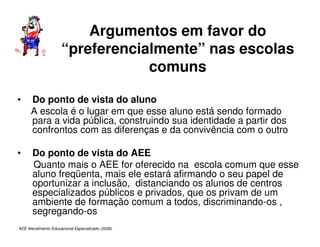 AEE Atendimento Educacional Especializado (2008)
Argumentos em favor do
“preferencialmente” nas escolas
comuns
• Do ponto de vista do aluno
A escola é o lugar em que esse aluno está sendo formado
para a vida pública, construindo sua identidade a partir dos
confrontos com as diferenças e da convivência com o outro
• Do ponto de vista do AEE
Quanto mais o AEE for oferecido na escola comum que esse
aluno freqüenta, mais ele estará afirmando o seu papel de
oportunizar a inclusão, distanciando os alunos de centros
especializados públicos e privados, que os privam de um
ambiente de formação comum a todos, discriminando-os ,
segregando-os
 