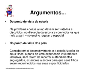 AEE Atendimento Educacional Especializado (2008)
Argumentos...
• Do ponto de vista da escola
Os problemas desse aluno devem ser tratados e
discutidos no dia-a-dia da escola e com todos os que
nela atuam – no ensino regular e especial
• Do ponto de vista dos pais
Conceberem o desenvolvimento e a escolarização de
seus filhos, a partir de uma experiência inteiramente
inclusiva, sem terem de recorrer a atendimentos
segregados, exteriores à escola para que seus filhos
sejam reconhecidos nas suas especificidades
 