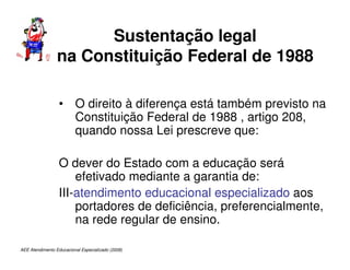 AEE Atendimento Educacional Especializado (2008)
Sustentação legal
na Constituição Federal de 1988
• O direito à diferença está também previsto na
Constituição Federal de 1988 , artigo 208,
quando nossa Lei prescreve que:
O dever do Estado com a educação será
efetivado mediante a garantia de:
III-atendimento educacional especializado aos
portadores de deficiência, preferencialmente,
na rede regular de ensino.
 