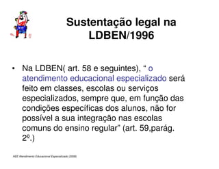 AEE Atendimento Educacional Especializado (2008)
Sustentação legal na
LDBEN/1996
• Na LDBEN( art. 58 e seguintes), “ o
atendimento educacional especializado será
feito em classes, escolas ou serviços
especializados, sempre que, em função das
condições específicas dos alunos, não for
possível a sua integração nas escolas
comuns do ensino regular” (art. 59,parág.
2º.)
 