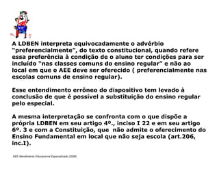 AEE Atendimento Educacional Especializado (2008)
A LDBEN interpreta equivocadamente o advérbio
“preferencialmente”, do texto constitucional, quando refere
essa preferência à condição de o aluno ter condições para ser
incluído “nas classes comuns do ensino regular” e não ao
local em que o AEE deve ser oferecido ( preferencialmente nas
escolas comuns de ensino regular).
Esse entendimento errôneo do dispositivo tem levado à
conclusão de que é possível a substituição do ensino regular
pelo especial.
A mesma interpretação se confronta com o que dispõe a
própria LDBEN em seu artigo 4º., inciso I 22 e em seu artigo
6º. 3 e com a Constituição, que não admite o oferecimento do
Ensino Fundamental em local que não seja escola (art.206,
inc.I).
 