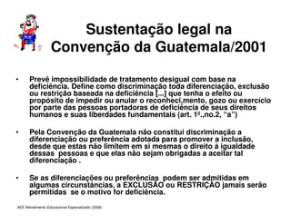 AEE Atendimento Educacional Especializado (2008)
Sustentação legal na
Convenção da Guatemala/2001
• Prevê impossibilidade de tratamento desigual com base na
deficiência. Define como discriminação toda diferenciação, exclusão
ou restrição baseada na deficiência [...] que tenha o efeito ou
propósito de impedir ou anular o reconheci,mento, gozo ou exercício
por parte das pessoas portadoras de deficiência de seus direitos
humanos e suas liberdades fundamentais (art. 1º.,no.2, “a”)
• Pela Convenção da Guatemala não constitui discriminação a
diferenciação ou preferência adotada para promover a inclusão,
desde que estas não limitem em si mesmas o direito à igualdade
dessas pessoas e que elas não sejam obrigadas a aceitar tal
diferenciação .
• Se as diferenciações ou preferências podem ser admitidas em
algumas circunstâncias, a EXCLUSÃO ou RESTRIÇÃO jamais serão
permitidas se o motivo for deficiência.
 